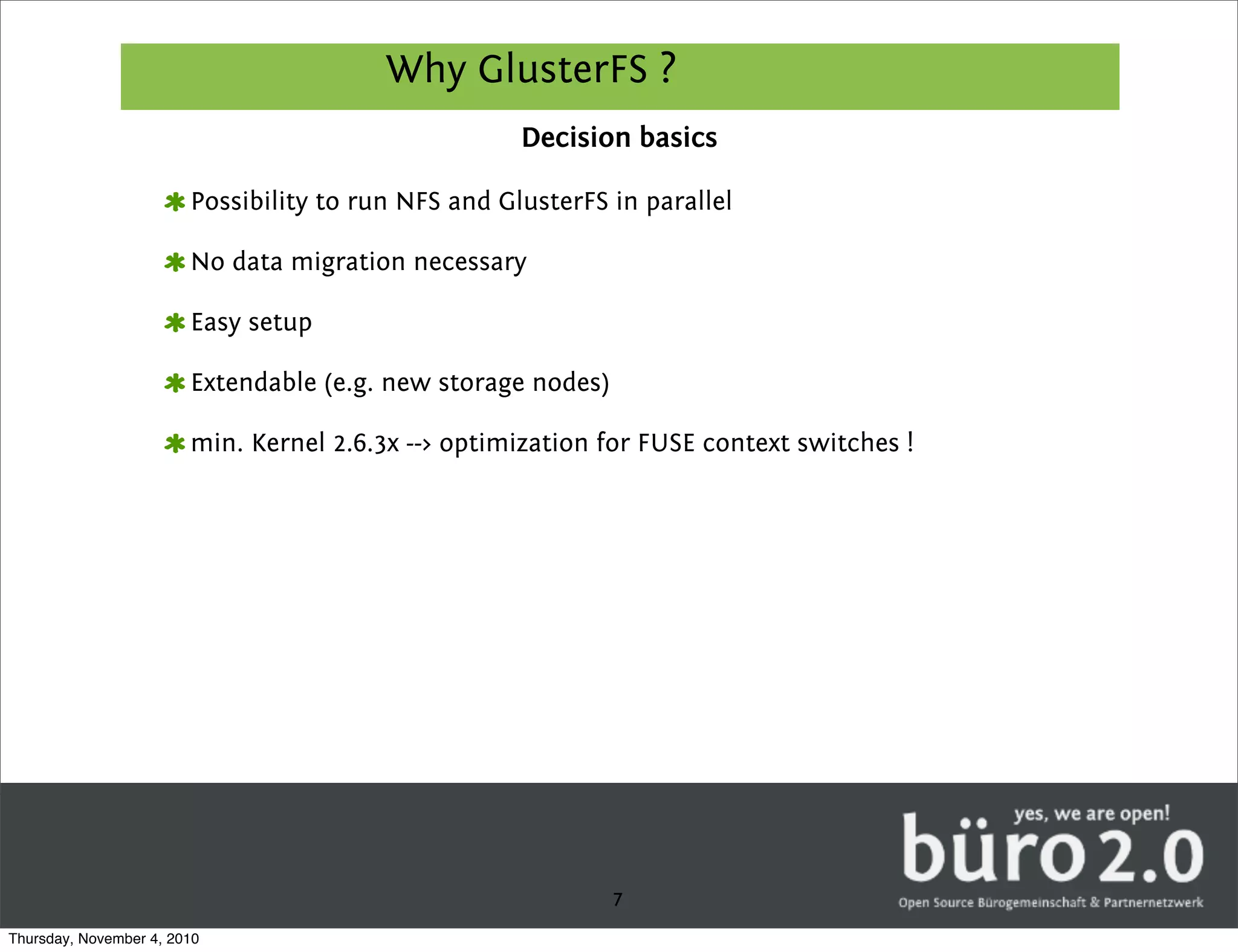 Why GlusterFS ?
                                                     Decision basics

                        Possibility to run NFS and GlusterFS in parallel

                        No data migration necessary

                        Easy setup

                        Extendable (e.g. new storage nodes)

                        min. Kernel 2.6.3x --> optimization for FUSE context switches !




                                                              7
Thursday, November 4, 2010
 