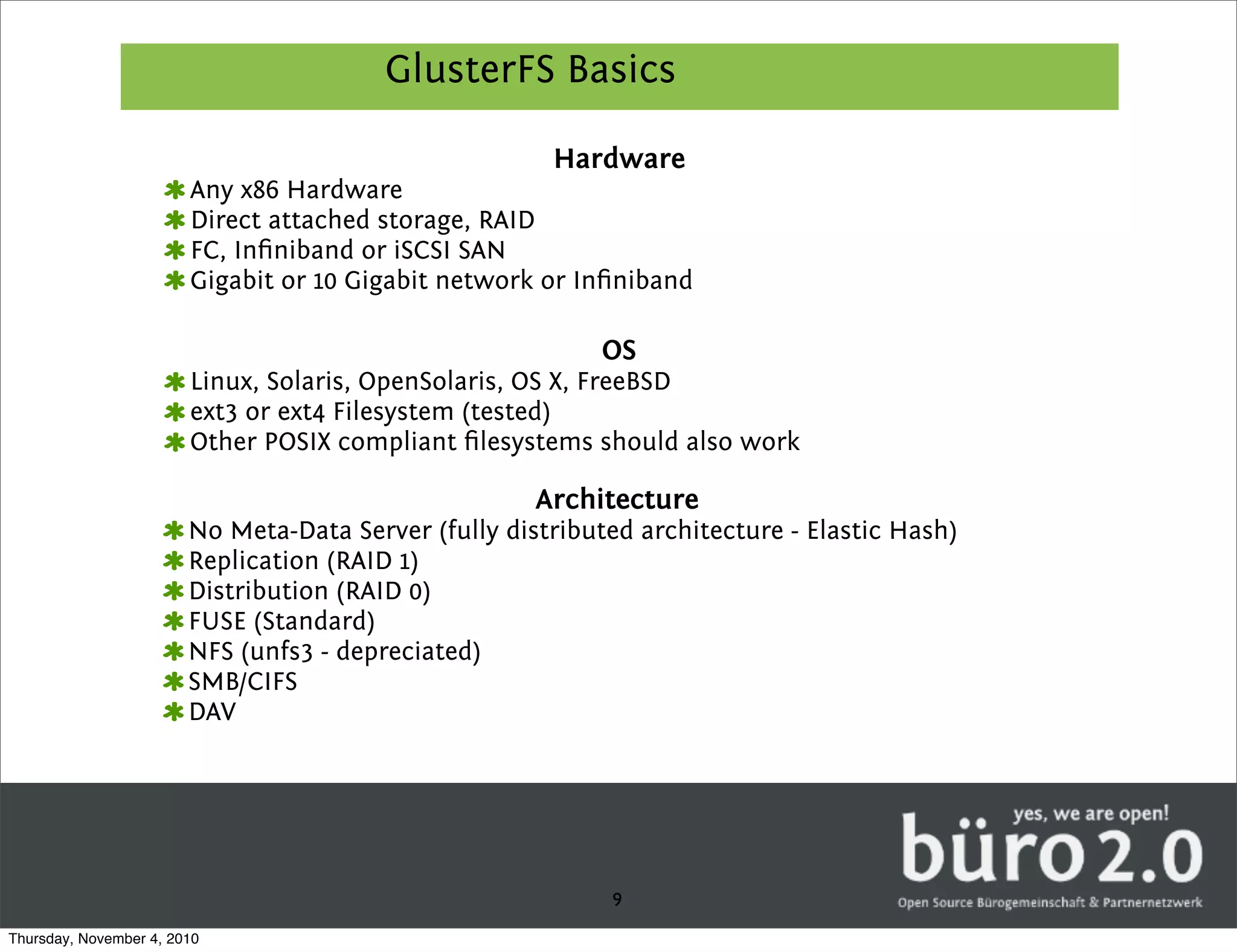 GlusterFS Basics

                                                       Hardware
                        Any x86 Hardware
                        Direct attached storage, RAID
                        FC, Inﬁniband or iSCSI SAN
                        Gigabit or 10 Gigabit network or Inﬁniband

                                                            OS
                        Linux, Solaris, OpenSolaris, OS X, FreeBSD
                        ext3 or ext4 Filesystem (tested)
                        Other POSIX compliant ﬁlesystems should also work

                                                      Architecture
                        No Meta-Data Server (fully distributed architecture - Elastic Hash)
                        Replication (RAID 1)
                        Distribution (RAID 0)
                        FUSE (Standard)
                        NFS (unfs3 - depreciated)
                        SMB/CIFS
                        DAV




                                                            9
Thursday, November 4, 2010
 