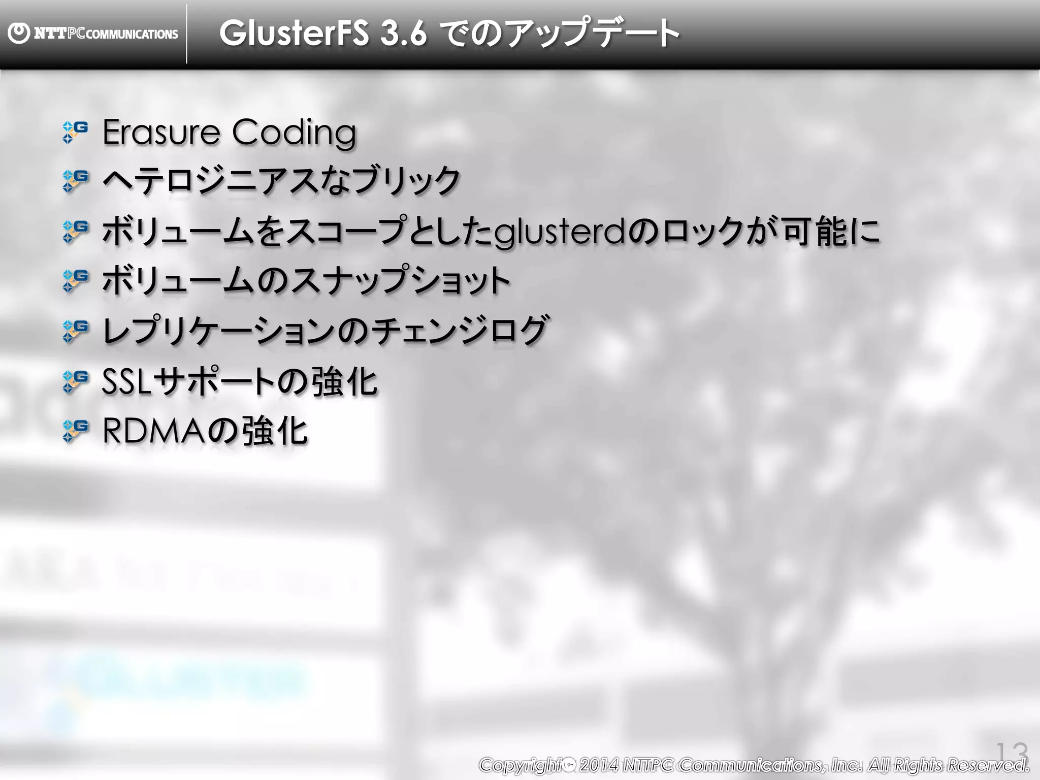 Copyright （C） 2014, NTTPC Communications, Inc. All Rights Reserved. 13
GlusterFS 3.6 でのアップデート
Erasure Coding
ヘテロジニアスなブリック
ボリュームをスコープとしたglusterdのロックが可能に
ボリュームのスナップショット
レプリケーションのチェンジログ
SSLサポートの強化
RDMAの強化
 