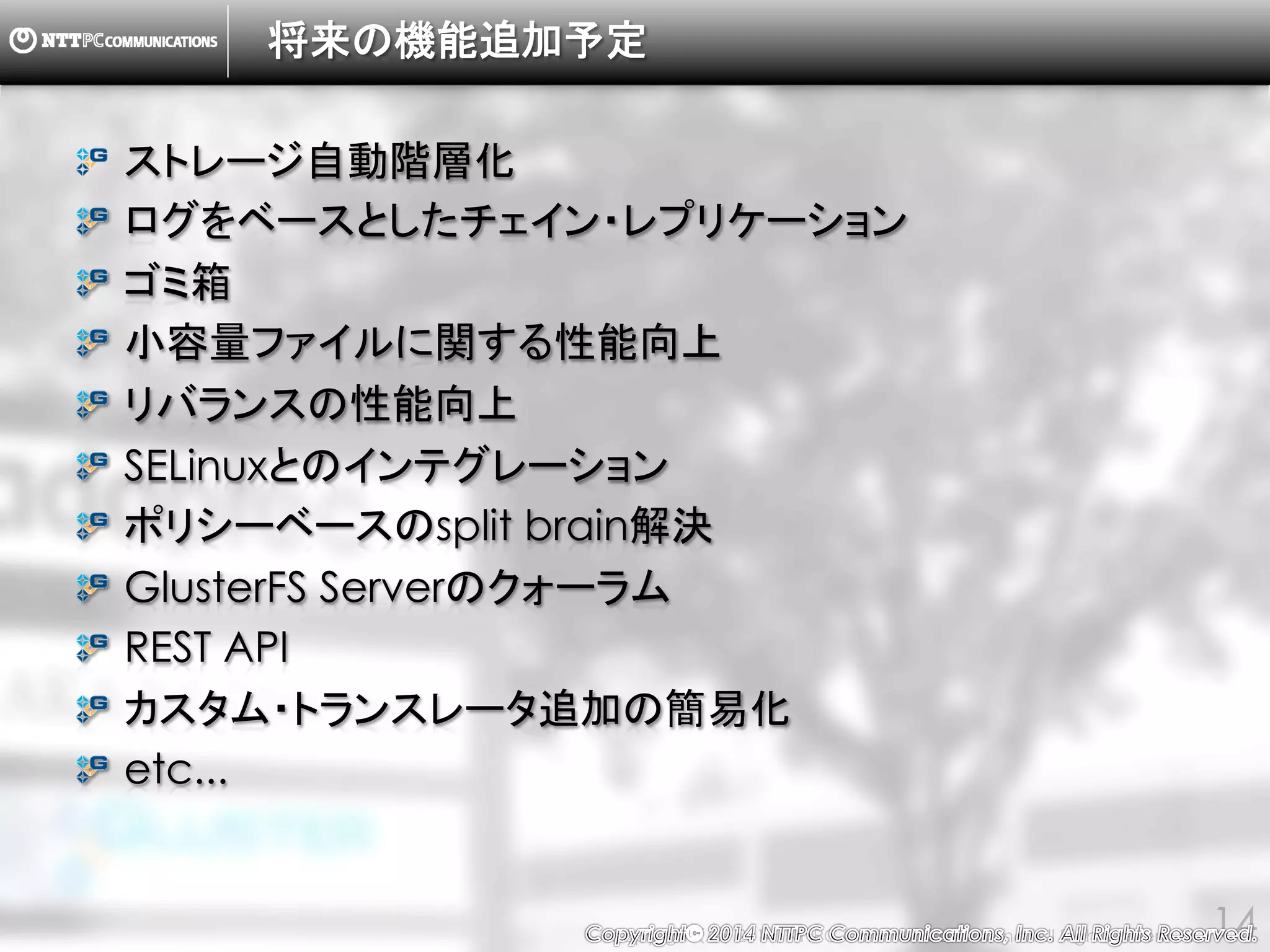 Copyright （C） 2014, NTTPC Communications, Inc. All Rights Reserved. 14
将来の機能追加予定
ストレージ自動階層化
ログをベースとしたチェイン・レプリケーション
ゴミ箱
小容量ファイルに関する性能向上
リバランスの性能向上
SELinuxとのインテグレーション
ポリシーベースのsplit brain解決
GlusterFS Serverのクォーラム
REST API
カスタム・トランスレータ追加の簡易化
etc...
 