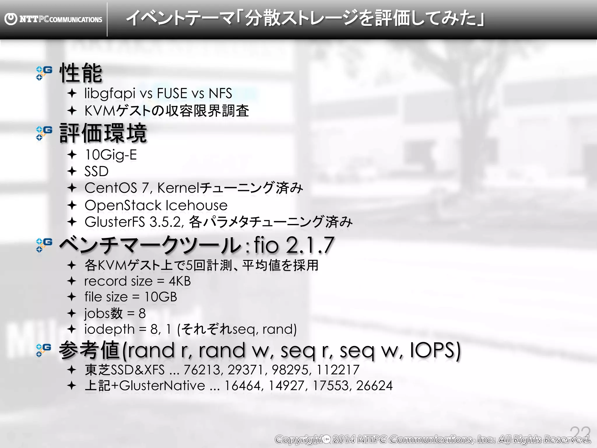 Copyright （C） 2014, NTTPC Communications, Inc. All Rights Reserved. 22
libgfapi vs FUSE vs NFS
・KVMゲスト50VM
・このうち10VM上でfioを同時実行
・各KVMゲストのIOPS上限を1000に制限
↓
・ホストOSのload average, iowaitに関して、
libgfapiに大きなアドバンテージ。
・KVMゲストのiowaitもlibgfapiが優位。
 