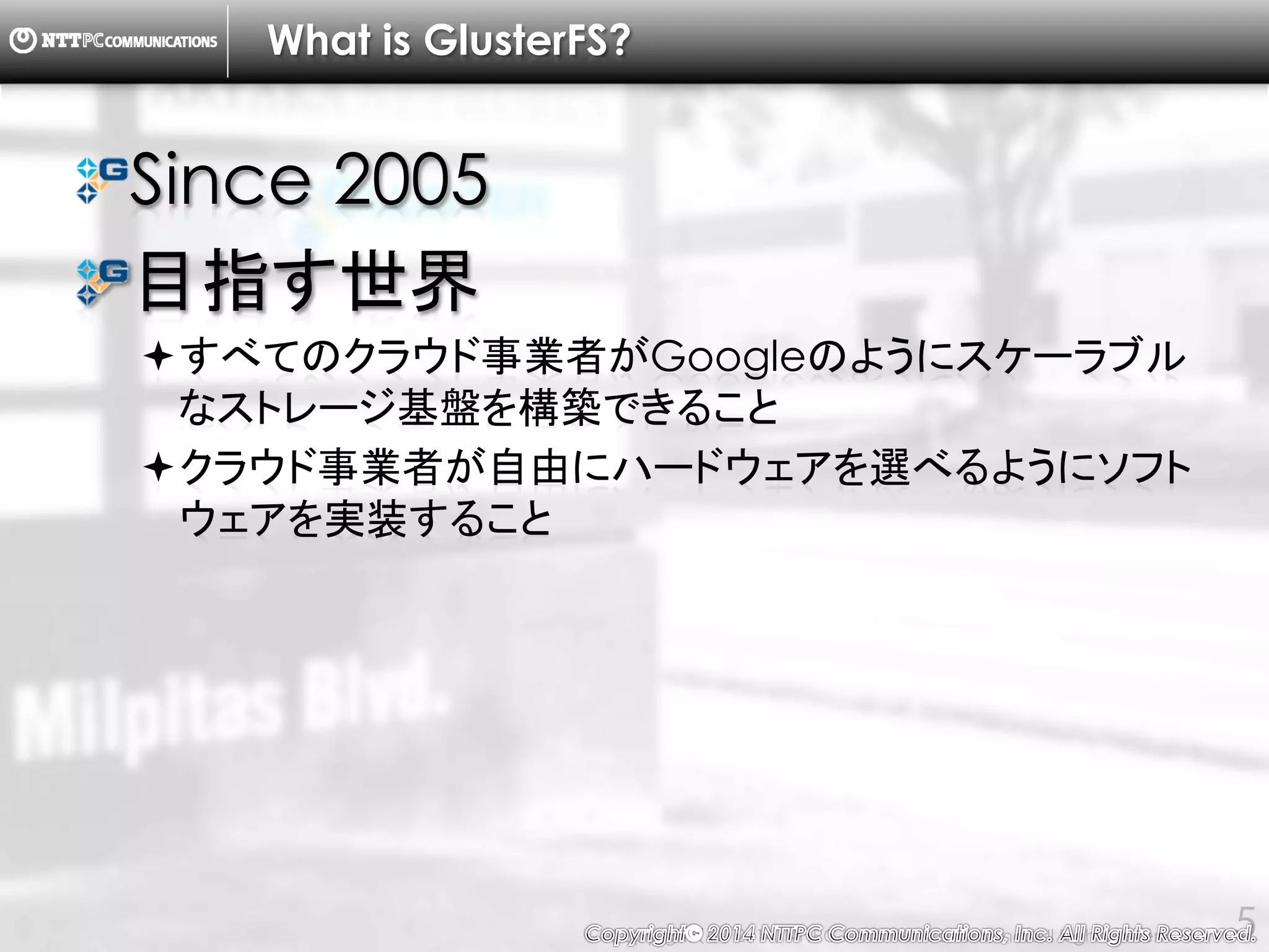 Copyright （C） 2014, NTTPC Communications, Inc. All Rights Reserved. 5
What is GlusterFS?
Since 2005
目指す世界
すべてのクラウド事業者がGoogleのようにスケーラブル
なストレージ基盤を構築できること
クラウド事業者が自由にハードウェアを選べるようにソフ
トウェアを実装すること
 