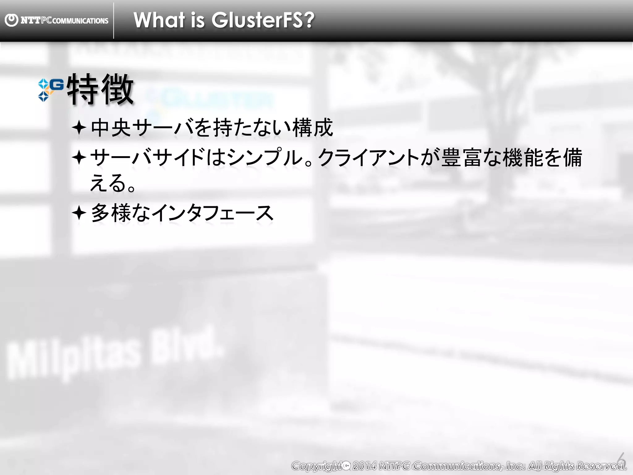 Copyright （C） 2014, NTTPC Communications, Inc. All Rights Reserved. 6
What is GlusterFS?
特徴
中央サーバを持たない構成
サーバサイドはシンプル。クライアントが豊富な機能を備
える。
多様なインタフェース
 