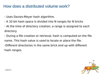 12/05/15
How does a distributed volume work?
➢ Uses Davies-Meyer hash algorithm.
➢ A 32-bit hash space is divided into N ranges for N bricks
➢ At the time of directory creation, a range is assigned to each
directory.
➢ During a file creation or retrieval, hash is computed on the file
name. This hash value is used to locate or place the file.
➢Different directories in the same brick end up with different
hash ranges.
 