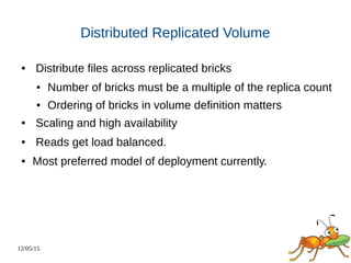 12/05/15
Distributed Replicated Volume
● Distribute files across replicated bricks
● Number of bricks must be a multiple of the replica count
● Ordering of bricks in volume definition matters
● Scaling and high availability
● Reads get load balanced.
● Most preferred model of deployment currently.
 