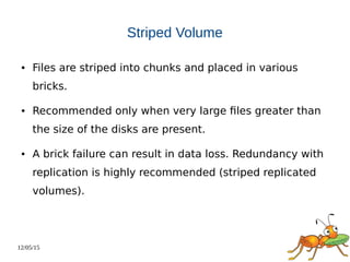 12/05/15
Striped Volume
● Files are striped into chunks and placed in various
bricks.
● Recommended only when very large files greater than
the size of the disks are present.
● A brick failure can result in data loss. Redundancy with
replication is highly recommended (striped replicated
volumes).
 
