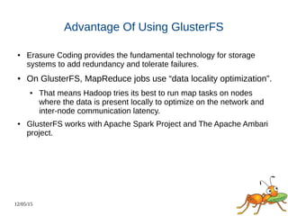12/05/15
Advantage Of Using GlusterFS
● Erasure Coding provides the fundamental technology for storage
systems to add redundancy and tolerate failures.
● On GlusterFS, MapReduce jobs use “data locality optimization”.
● That means Hadoop tries its best to run map tasks on nodes
where the data is present locally to optimize on the network and
inter-node communication latency.
● GlusterFS works with Apache Spark Project and The Apache Ambari
project.
 