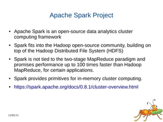 12/05/15
Apache Spark Project
● Apache Spark is an open-source data analytics cluster
computing framework
● Spark fits into the Hadoop open-source community, building on
top of the Hadoop Distributed File System (HDFS)
● Spark is not tied to the two-stage MapReduce paradigm and
promises performance up to 100 times faster than Hadoop
MapReduce, for certain applications.
● Spark provides primitives for in-memory cluster computing.
● https://spark.apache.org/docs/0.8.1/cluster-overview.html
 