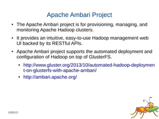 12/05/15
Apache Ambari Project
● The Apache Ambari project is for provisioning, managing, and
monitoring Apache Hadoop clusters.
● It provides an intuitive, easy-to-use Hadoop management web
UI backed by its RESTful APIs.
● Apache Ambari project supports the automated deployment and
configuration of Hadoop on top of GlusterFS.
● http://www.gluster.org/2013/10/automated-hadoop-deploymen
t-on-glusterfs-with-apache-ambari/
● http://ambari.apache.org/
 