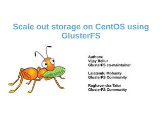 Scale out storage on CentOS using 
GlusterFS 
Authors: 
Vijay Bellur 
GlusterFS co-maintainer 
Lalatendu Mohanty 
GlusterFS Community 
Raghavendra Talur 
GlusterFS Community 
 