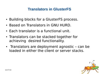 12/17/14 
Translators in GlusterFS 
● Building blocks for a GlusterFS process. 
● Based on Translators in GNU HURD. 
● Each translator is a functional unit. 
● Translators can be stacked together for 
achieving desired functionality. 
● Translators are deployment agnostic – can be 
loaded in either the client or server stacks. 
 