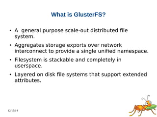 12/17/14 
What is GlusterFS? 
● A general purpose scale-out distributed file 
system. 
● Aggregates storage exports over network 
interconnect to provide a single unified namespace. 
● Filesystem is stackable and completely in 
userspace. 
● Layered on disk file systems that support extended 
attributes. 
 
