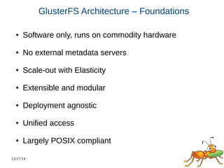 12/17/14 
GlusterFS Architecture – Foundations 
● Software only, runs on commodity hardware 
● No external metadata servers 
● Scale-out with Elasticity 
● Extensible and modular 
● Deployment agnostic 
● Unified access 
● Largely POSIX compliant 
 