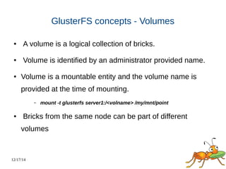 12/17/14 
GlusterFS concepts - Volumes 
● A volume is a logical collection of bricks. 
● Volume is identified by an administrator provided name. 
● Volume is a mountable entity and the volume name is 
provided at the time of mounting. 
– mount -t glusterfs server1:/<volname> /my/mnt/point 
● Bricks from the same node can be part of different 
volumes 
 
