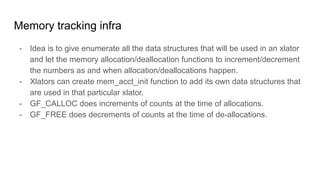 Memory tracking infra
- Idea is to give enumerate all the data structures that will be used in an xlator
and let the memory allocation/deallocation functions to increment/decrement
the numbers as and when allocation/deallocations happen.
- Xlators can create mem_acct_init function to add its own data structures that
are used in that particular xlator.
- GF_CALLOC does increments of counts at the time of allocations.
- GF_FREE does decrements of counts at the time of de-allocations.
 