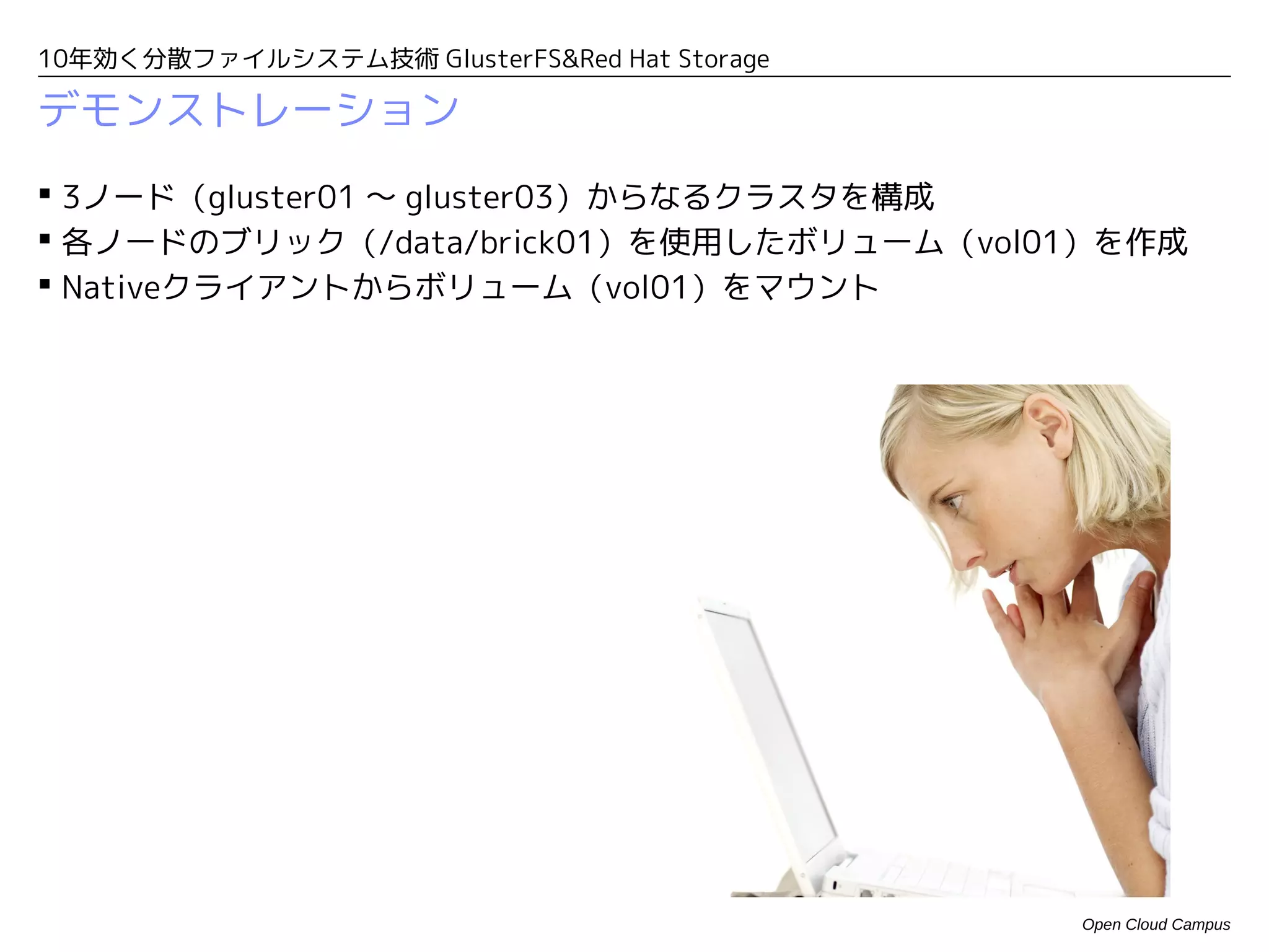 10年効く分散ファイルシステム技術 GlusterFS&Red Hat Storage

デモンストレーション
 3ノード（gluster01 〜 gluster03）からなるクラスタを構成
 各ノードのブリック（/data/brick01）を使用したボリューム（vol01）を作成
 Nativeクライアントからボリューム（vol01）をマウント




                                              Open Cloud Campus
 