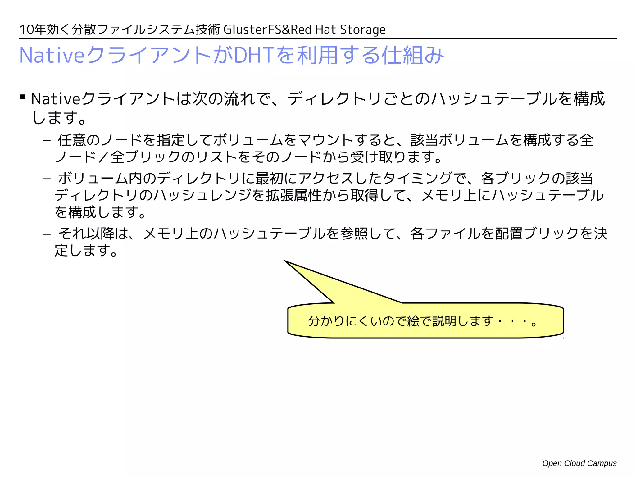 10年効く分散ファイルシステム技術 GlusterFS&Red Hat Storage

NativeクライアントがDHTを利用する仕組み
 Nativeクライアントは次の流れで、ディレクトリごとのハッシュテーブルを構成
  します。
  – 任意のノードを指定してボリュームをマウントすると、該当ボリュームを構成する全
   ノード／全ブリックのリストをそのノードから受け取ります。
  – ボリューム内のディレクトリに最初にアクセスしたタイミングで、各ブリックの該当
   ディレクトリのハッシュレンジを拡張属性から取得して、メモリ上にハッシュテーブル
   を構成します。
  – それ以降は、メモリ上のハッシュテーブルを参照して、各ファイルを配置ブリックを決
   定します。



                                 分かりにくいので絵で説明します・・・。




                                                   Open Cloud Campus
 