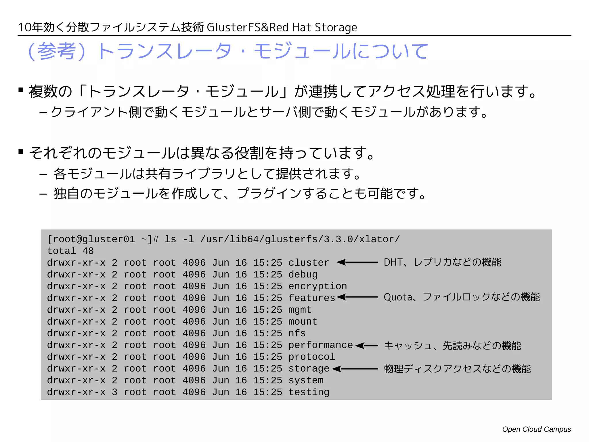 10年効く分散ファイルシステム技術 GlusterFS&Red Hat Storage

（参考）ブリックの追加／削除時の動き
 既存ボリュームにブリックを追加すると・・・
  – 追加直後は、既存のディレクトリは、新しいブリックを使用しません。
  – 新規作成したディレクトリは、新しいブリックを含むハッシュテーブルを構成します。
  – 「Rebalance処理」を実施することで、既存ディレクトリに新しいブリックを含むハッ
    シュテーブルを割り当て直して、ファイルの再配置が行われます。

 既存ボリュームからブリックを削除する際は・・・
  – 事前に「Remove処理」を実施して、削除対象ブリックを除いた新しいハッシュテーブル
   を構成して、ファイルを再配置します。
  – ファイルの再配置によって、削除対象ブリックからファイルがなくなった後に、該当ブ
   リックを削除します。
  – 新規サーバに既存ブリックを移動する場合は、「Migration処理」により、新規ブリック
   にファイルを移動することも可能です。




                                              Open Cloud Campus
 