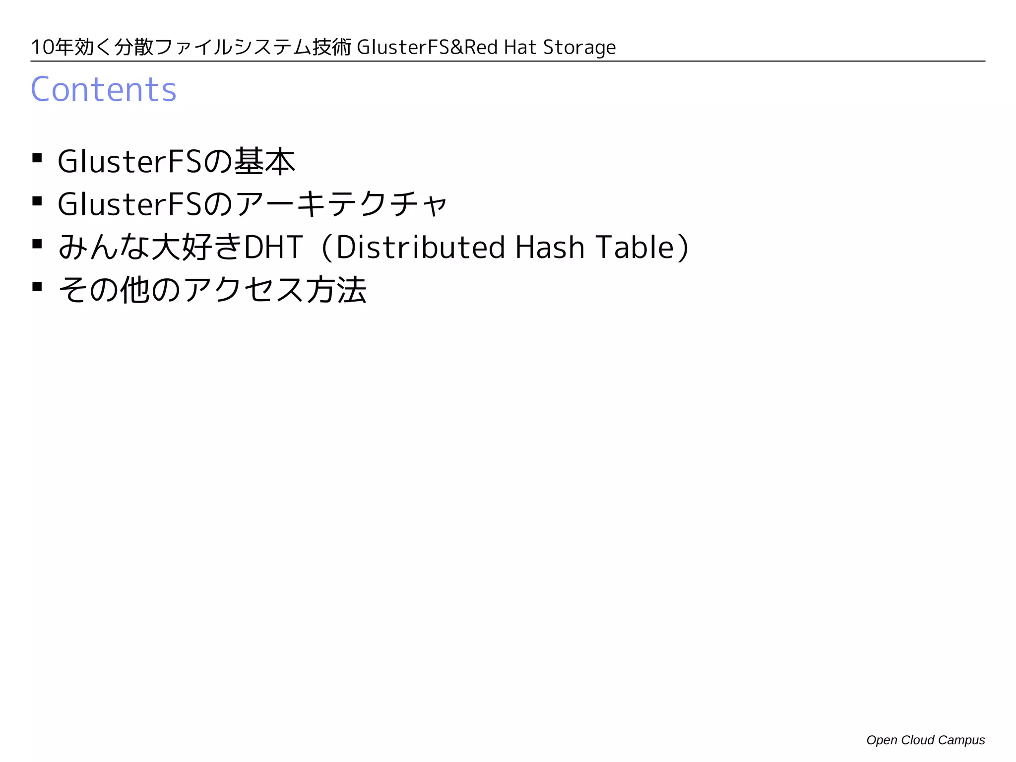 10年効く分散ファイルシステム技術 GlusterFS&Red Hat Storage

Contents

   GlusterFSの基本
   GlusterFSのアーキテクチャ
   みんな大好きDHT（Distributed Hash Table）
   その他のアクセス方法




                                              Open Cloud Campus
 