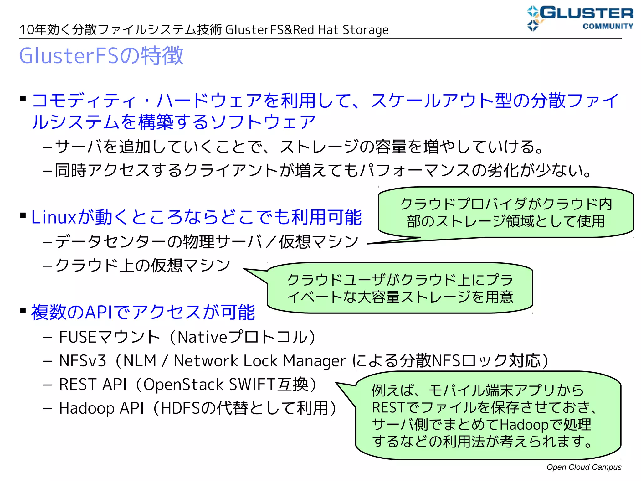 10年効く分散ファイルシステム技術 GlusterFS&Red Hat Storage

GlusterFSの特徴
 コモディティ・ハードウェアを利用して、スケールアウト型の分散ファイ
  ルシステムを構築するソフトウェア
  – サーバを追加していくことで、ストレージの容量を増やしていける。
  – 同時アクセスするクライアントが増えてもパフォーマンスの劣化が少ない。

                                              クラウドプロバイダがクラウド内
 Linuxが動くところならどこでも利用可能                        部のストレージ領域として使用
  – データセンタの物理サーバ／仮想マシン
  – クラウド上の仮想マシン
                               クラウドユーザがクラウド上にプラ
                               イベートな大容量ストレージを用意
 複数のAPIでアクセスが可能
  –   FUSEマウント（Nativeプロトコル）
  –   NFSv3（NLM / Network Lock Manager による分散NFSロック対応）
  –   REST API（OpenStack SWIFT互換）       例えば、モバイル端末アプリから
  –   Hadoop API（HDFSの代替として利用）          RESTでファイルを保存させておき、
                                        サーバ側でまとめてHadoopで処理
                                        するなどの利用法が考えられます。
                                                        Open Cloud Campus
 