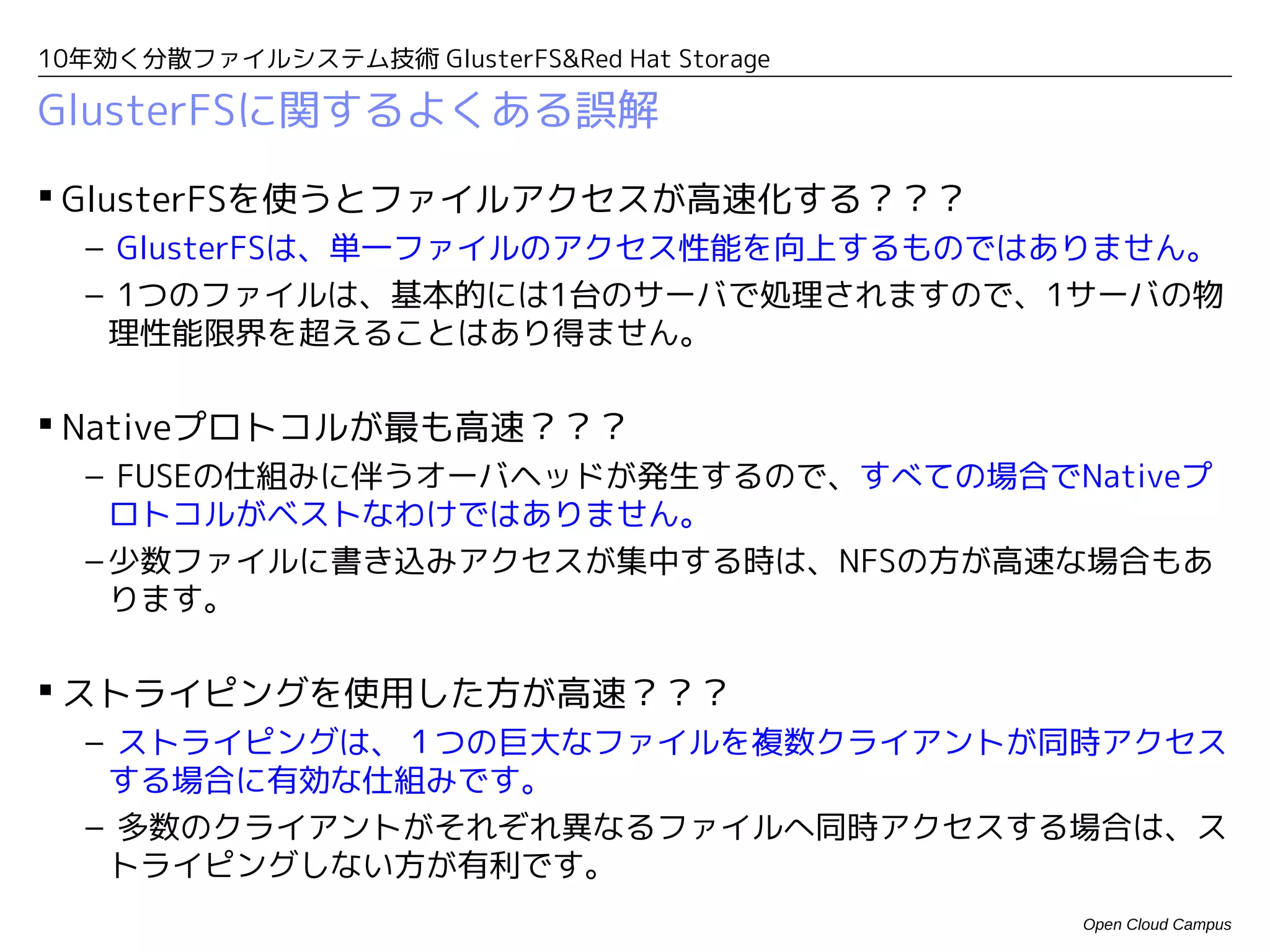 10年効く分散ファイルシステム技術 GlusterFS&Red Hat Storage

GlusterFSに関するよくある誤解
 GlusterFSを使うとファイルアクセスが高速化する？？？
  – GlusterFSは、単一ファイルのアクセス性能を向上するものではありません。
  – 1つのファイルは、基本的には1台のサーバで処理されますので、1サーバの物
   理性能限界を超えることはあり得ません。

 Nativeプロトコルが最も高速？？？
  – FUSEの仕組みに伴うオーバヘッドが発生するので、すべての場合でNativeプ
    ロトコルがベストなわけではありません。
  – 少数ファイルに書き込みアクセスが集中する時は、NFSの方が高速な場合もあ
    ります。

 ストライピングを使用した方が高速？？？
  – ストライピングは、１つの巨大なファイルを複数クライアントが同時アクセス
   する場合に有効な仕組みです。
  – 多数のクライアントがそれぞれ異なるファイルへ同時アクセスする場合は、ス
   トライピングしない方が有利です。
                                              Open Cloud Campus
 