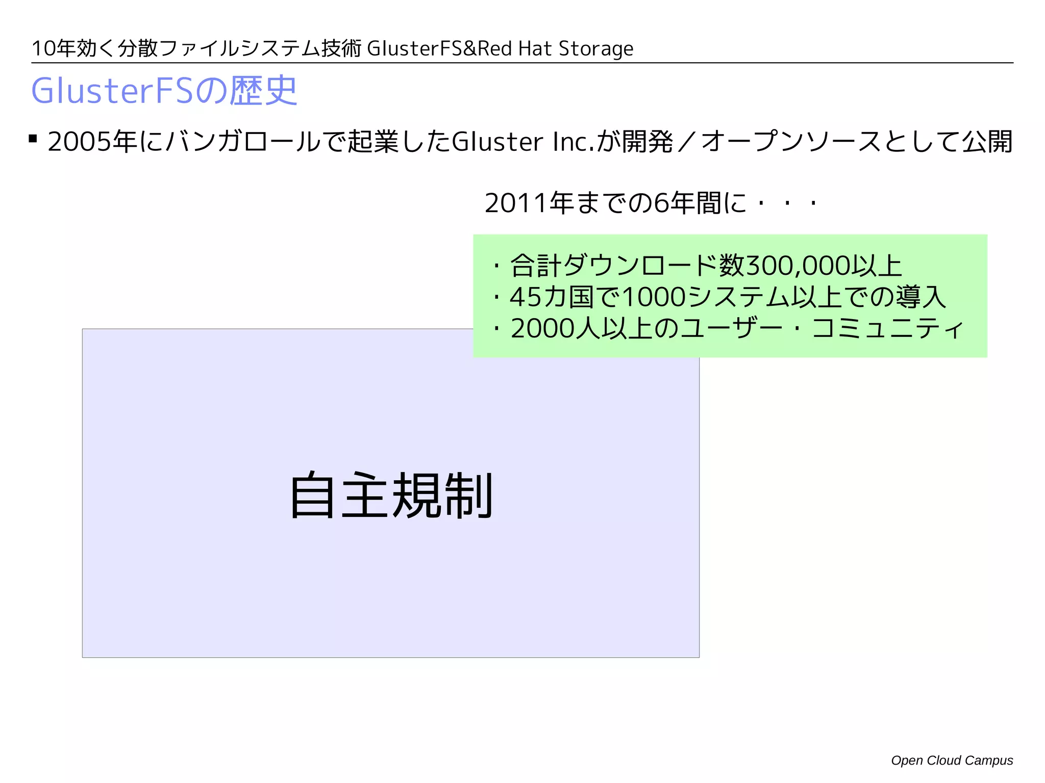 10年効く分散ファイルシステム技術 GlusterFS&Red Hat Storage

GlusterFSの歴史
 2005年にバンガロールで起業したGluster Inc.が開発／オープンソースとして公開

                                2011年までの6年間に・・・

                                ・合計ダウンロード数300,000以上
                                ・45カ国で1000システム以上での導入
                                ・2000人以上のユーザー・コミュニティ




                  自主規制



                                                  Open Cloud Campus
 