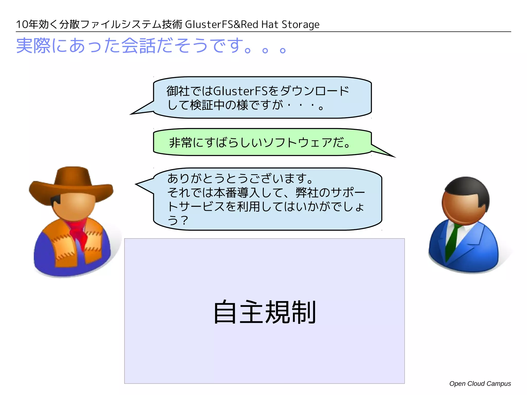 10年効く分散ファイルシステム技術 GlusterFS&Red Hat Storage

実際にあった会話だそうです。。。

                     御社ではGlusterFSをダウンロード
                     して検証中の様ですが・・・。


                     非常にすばらしいソフトウェアだ。


                     ありがとうとうございます。
                     それでは本番導入して、弊社のサポー
                     トサービスを利用してはいかがでしょ
                     う？




                           自主規制

                                              Open Cloud Campus
 