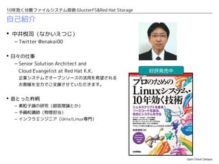 10年効く分散ファイルシステム技術 GlusterFS&Red Hat Storage

自己紹介
 中井悦司（なかいえつじ）
   – Twitter @enakai00

 日々の仕事
   – Senior Solution Architect and
     Cloud Evangelist at Red Hat K.K.         好評発売中
     企業システムでオープンソースの活用を希望される
     お客様を全力でご支援させていただきます。


 昔とった杵柄
   – 素粒子論の研究（超弦理論とか）
   – 予備校講師（物理担当）
   – インフラエンジニア（Unix/Linux専門）




                                                      Open Cloud Campus
 