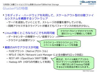 10年効く分散ファイルシステム技術 GlusterFS&Red Hat Storage

GlusterFSの特徴
 コモディティ・ハードウェアを利用して、スケールアウト型の分散ファイ
  ルシステムを構築するソフトウェア
  – サーバを追加していくことで、ストレージの容量を増やしていける。
  – 同時アクセスするクライアントが増えてもパフォーマンスの劣化が少ない。

                                              クラウドプロバイダがクラウド内
 Linuxが動くところならどこでも利用可能                        部のストレージ領域として使用
  – データセンタの物理サーバ／仮想マシン
  – クラウド上の仮想マシン
                               クラウドユーザがクラウド上にプラ
                               イベートな大容量ストレージを用意
 複数のAPIでアクセスが可能
  –   FUSEマウント（Nativeプロトコル）
  –   NFSv3（NLM / Network Lock Manager による分散NFSロック対応）
  –   REST API（OpenStack SWIFT互換）       例えば、モバイル端末アプリから
  –   Hadoop API（HDFSの代替として利用）          RESTでファイルを保存させておき、
                                        サーバ側でまとめてHadoopで処理
                                        するなどの利用法が考えられます。
                                                        Open Cloud Campus
 