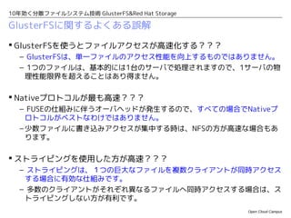 10年効く分散ファイルシステム技術 GlusterFS&Red Hat Storage

GlusterFSに関するよくある誤解
 GlusterFSを使うとファイルアクセスが高速化する？？？
  – GlusterFSは、単一ファイルのアクセス性能を向上するものではありません。
  – 1つのファイルは、基本的には1台のサーバで処理されますので、1サーバの物
   理性能限界を超えることはあり得ません。

 Nativeプロトコルが最も高速？？？
  – FUSEの仕組みに伴うオーバヘッドが発生するので、すべての場合でNativeプ
    ロトコルがベストなわけではありません。
  – 少数ファイルに書き込みアクセスが集中する時は、NFSの方が高速な場合もあ
    ります。

 ストライピングを使用した方が高速？？？
  – ストライピングは、１つの巨大なファイルを複数クライアントが同時アクセス
   する場合に有効な仕組みです。
  – 多数のクライアントがそれぞれ異なるファイルへ同時アクセスする場合は、ス
   トライピングしない方が有利です。
                                              Open Cloud Campus
 