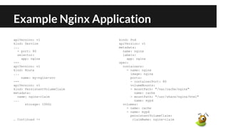 Example Nginx Application
apiVersion: v1
kind: Service
...
- port: 80
selector:
app: nginx
---
apiVersion: v1
kind: Route
...
name: my-nginx-svc
---
apiVersion: v1
kind: PersistentVolumeClaim
metadata:
name: nginx-claim
...
storage: 100Gi
… Continued ->
kind: Pod
apiVersion: v1
metadata:
name: nginx
labels:
app: nginx
spec:
containers:
- name: nginx
image: nginx
ports:
- containerPort: 80
volumeMounts:
- mountPath: "/var/cache/nginx"
name: cache
- mountPath: "/usr/share/nginx/html"
name: mypd
volumes:
- name: cache
- name: mypd
persistentVolumeClaim:
claimName: nginx-claim
 