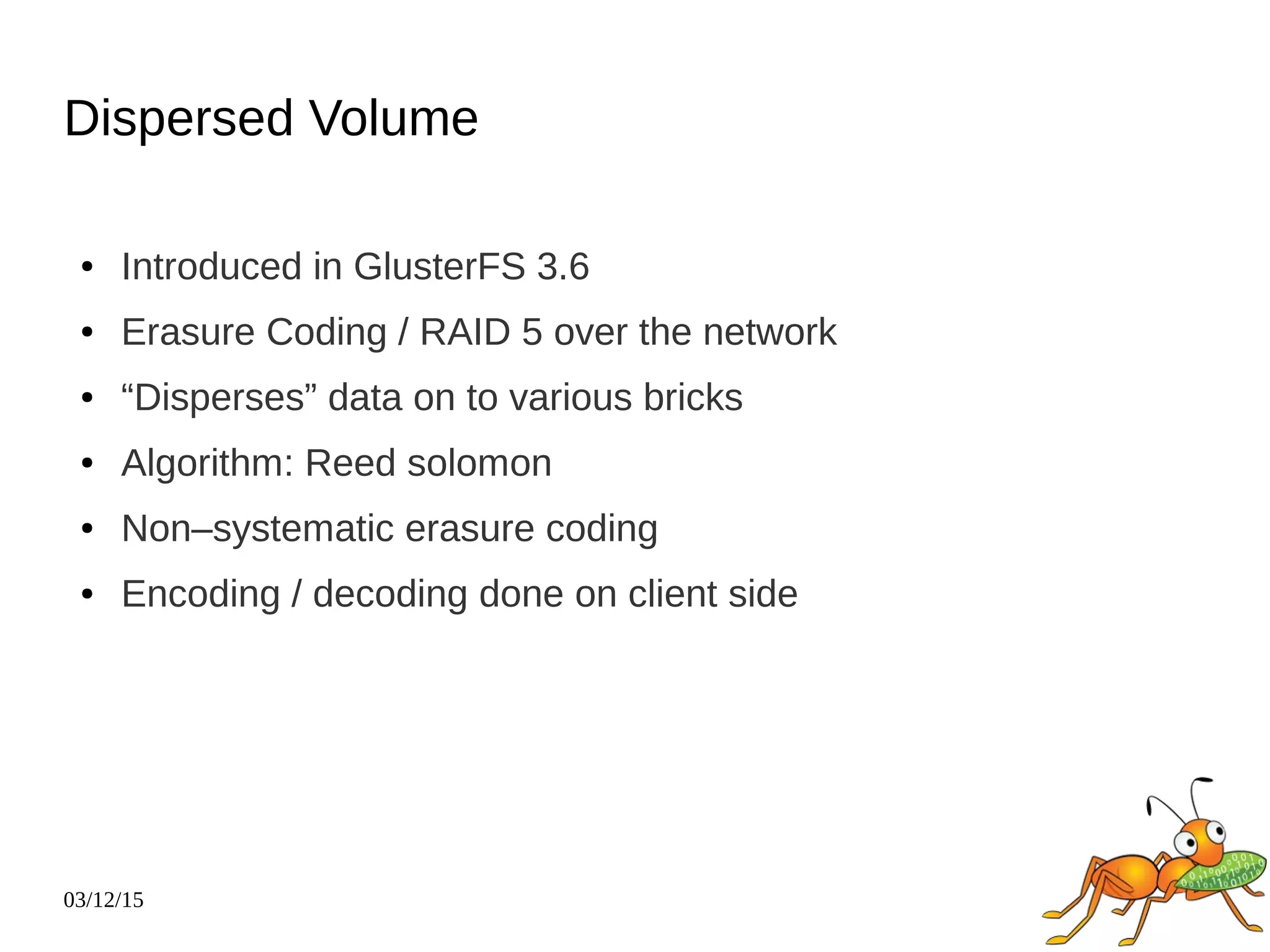 03/12/15
Dispersed Volume
● Introduced in GlusterFS 3.6
● Erasure Coding / RAID 5 over the network
● “Disperses” data on to various bricks
● Algorithm: Reed solomon
● Non–systematic erasure coding
● Encoding / decoding done on client side
 