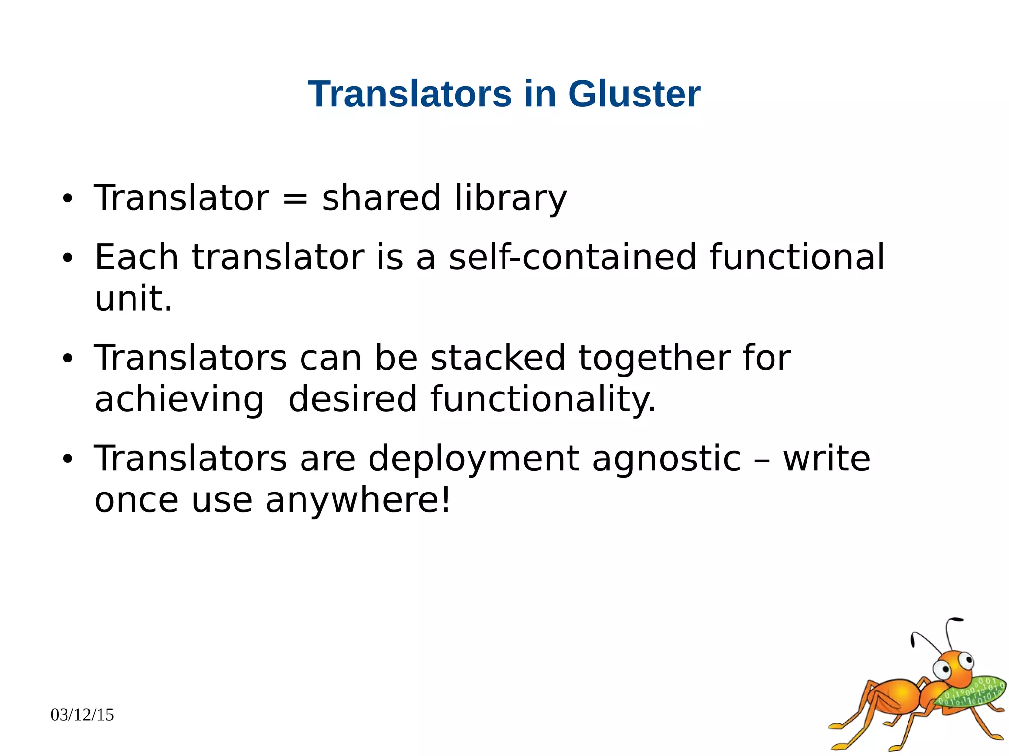 03/12/15
Translators in Gluster
● Translator = shared library
● Each translator is a self-contained functional
unit.
● Translators can be stacked together for
achieving desired functionality.
● Translators are deployment agnostic – write
once use anywhere!
 