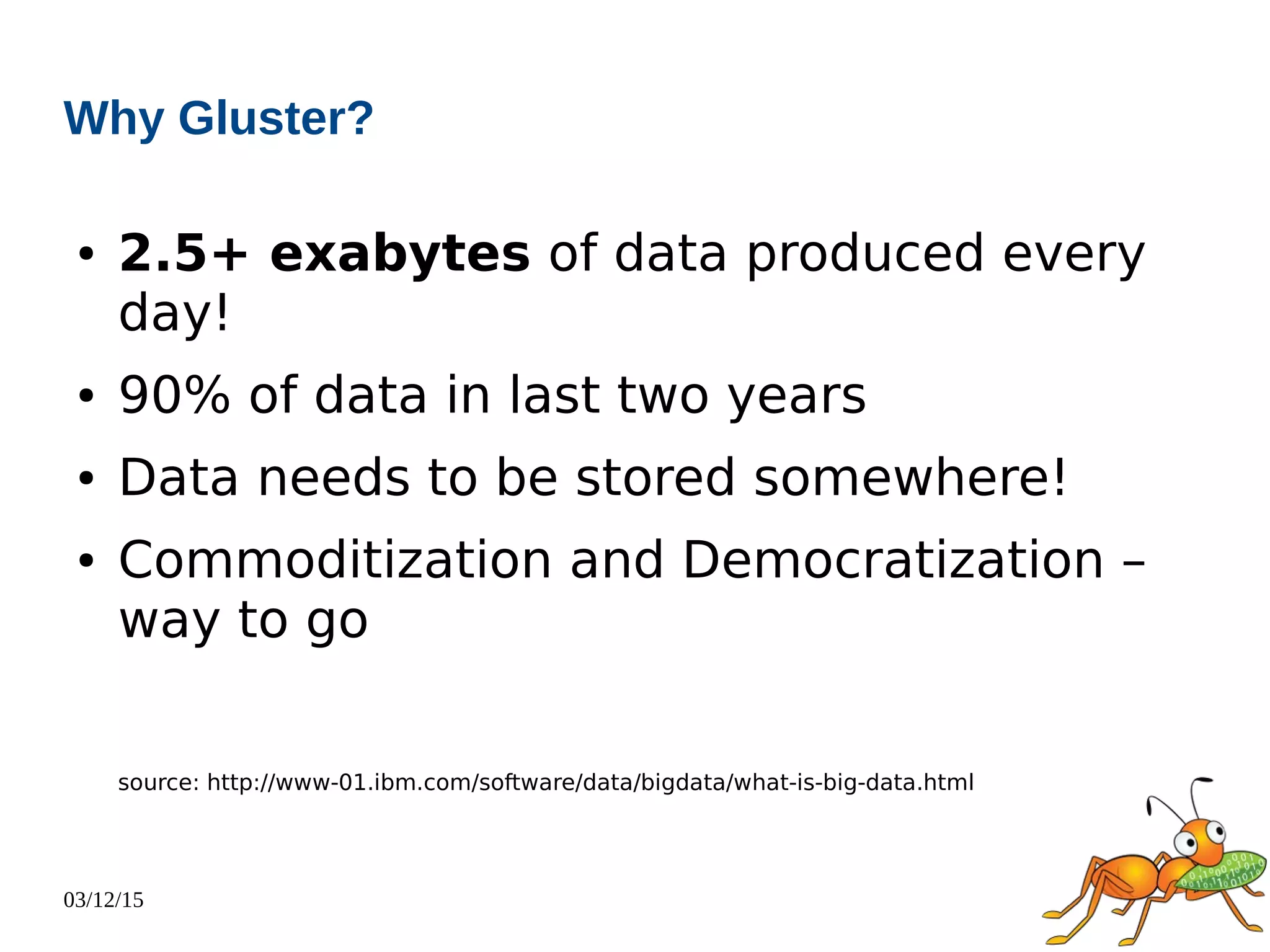 03/12/15
Why Gluster?
● 2.5+ exabytes of data produced every
day!
● 90% of data in last two years
● Data needs to be stored somewhere!
● Commoditization and Democratization –
way to go
source: http://www-01.ibm.com/software/data/bigdata/what-is-big-data.html
 