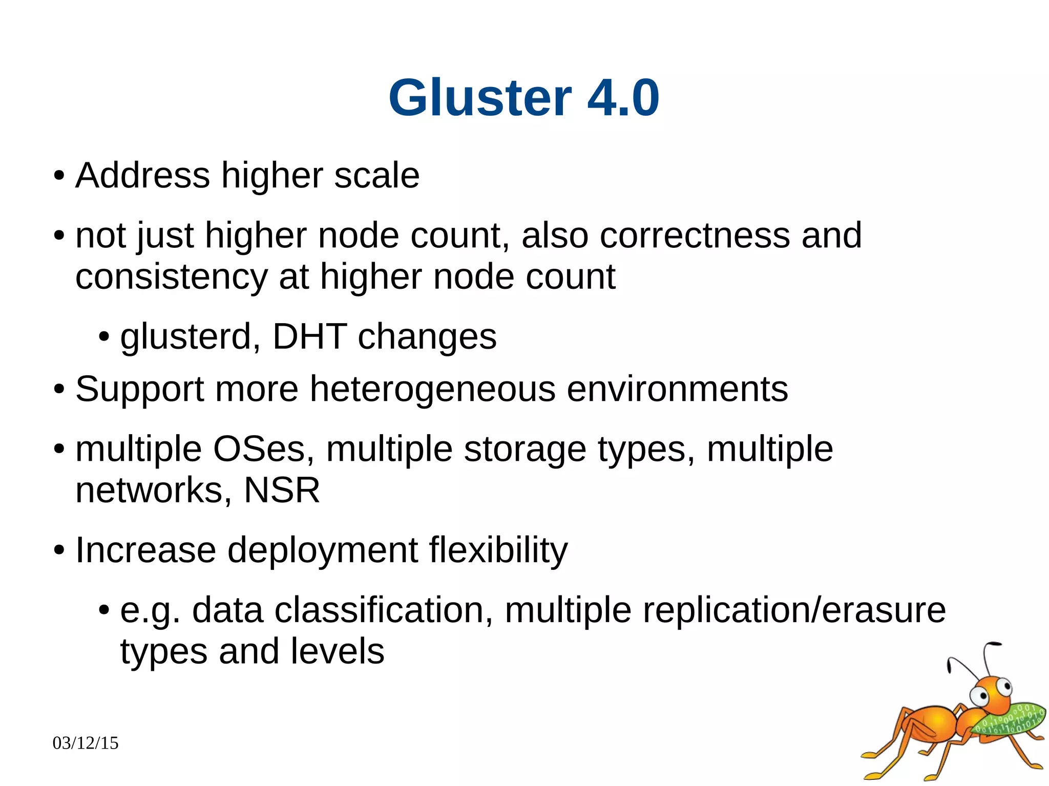 03/12/15
Gluster 4.0
● Address higher scale
● not just higher node count, also correctness and
consistency at higher node count
● glusterd, DHT changes
● Support more heterogeneous environments
● multiple OSes, multiple storage types, multiple
networks, NSR
● Increase deployment flexibility
● e.g. data classification, multiple replication/erasure
types and levels
 