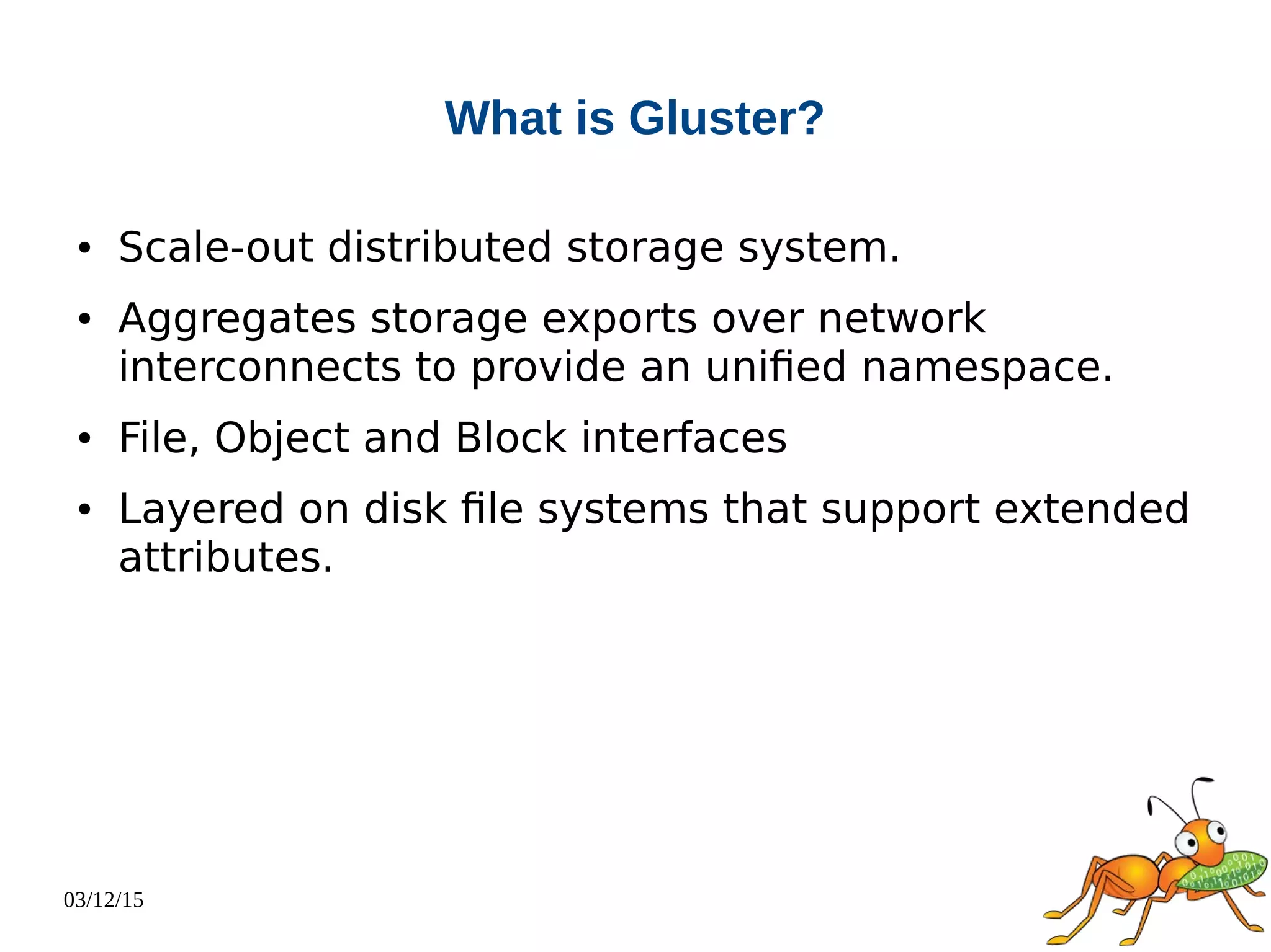 03/12/15
What is Gluster?
● Scale-out distributed storage system.
● Aggregates storage exports over network
interconnects to provide an unified namespace.
● File, Object and Block interfaces
● Layered on disk file systems that support extended
attributes.
 