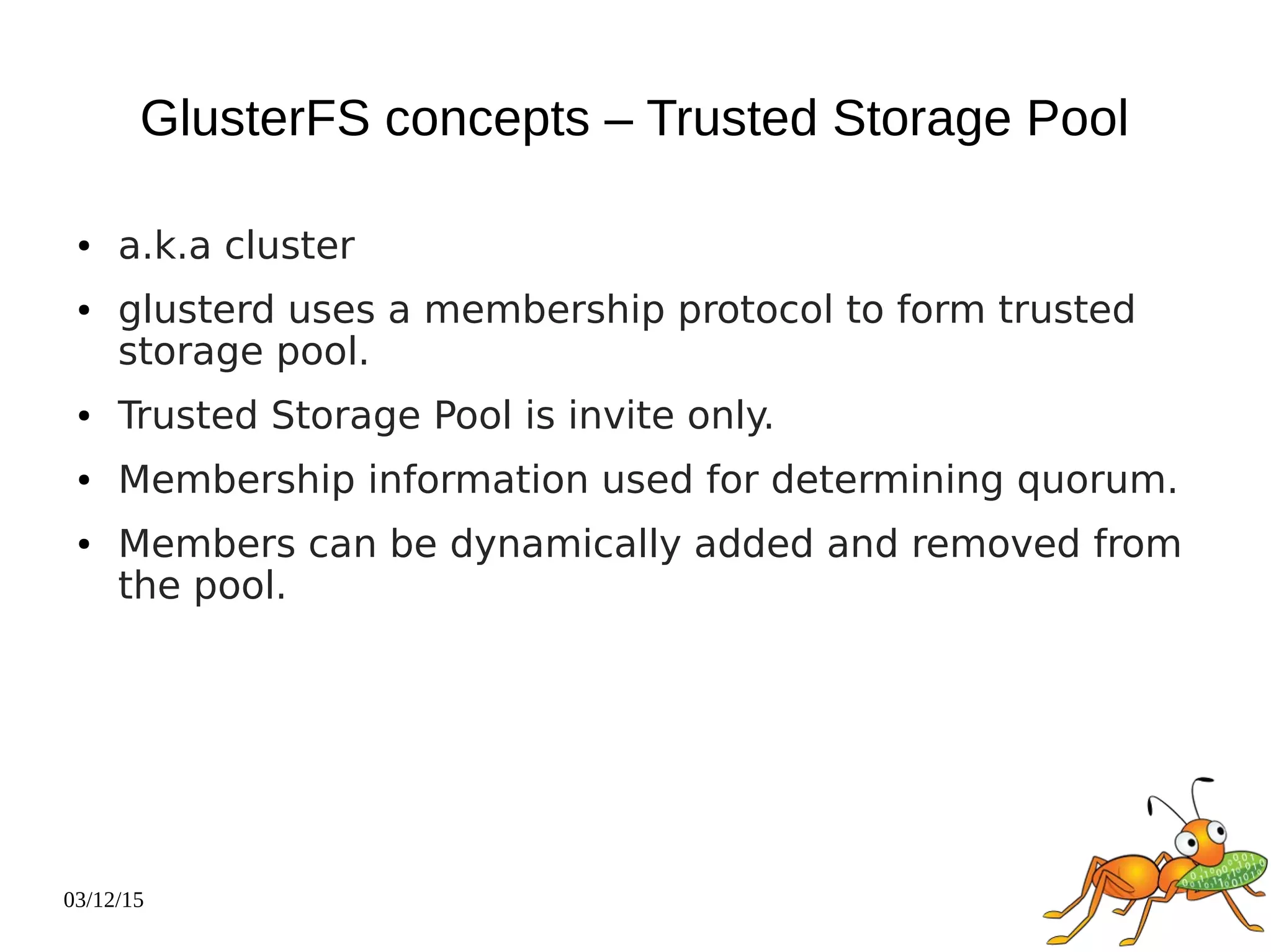 03/12/15
GlusterFS concepts – Trusted Storage Pool
● a.k.a cluster
● glusterd uses a membership protocol to form trusted
storage pool.
● Trusted Storage Pool is invite only.
● Membership information used for determining quorum.
● Members can be dynamically added and removed from
the pool.
 
