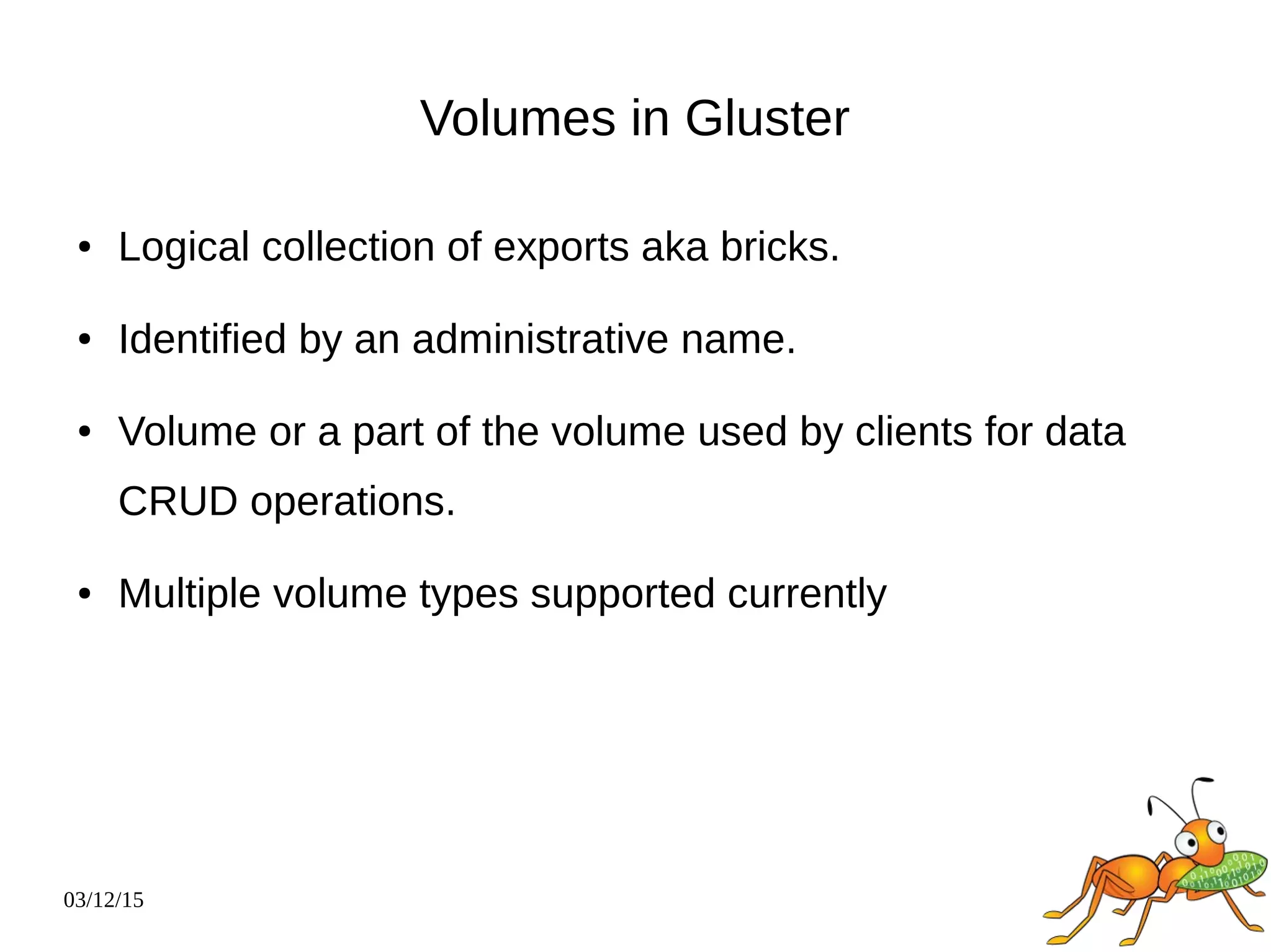 03/12/15
Volumes in Gluster
● Logical collection of exports aka bricks.
● Identified by an administrative name.
● Volume or a part of the volume used by clients for data
CRUD operations.
● Multiple volume types supported currently
 