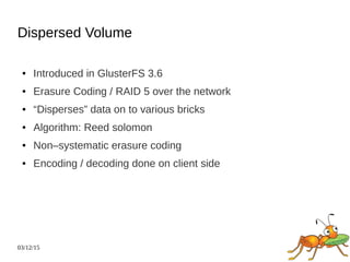 03/12/15
Dispersed Volume
● Introduced in GlusterFS 3.6
● Erasure Coding / RAID 5 over the network
● “Disperses” data on to various bricks
● Algorithm: Reed solomon
● Non–systematic erasure coding
● Encoding / decoding done on client side
 