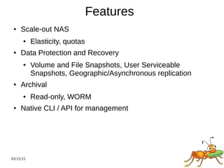 03/12/15
Features
● Scale-out NAS
● Elasticity, quotas
● Data Protection and Recovery
● Volume and File Snapshots, User Serviceable
Snapshots, Geographic/Asynchronous replication
● Archival
● Read-only, WORM
● Native CLI / API for management
 