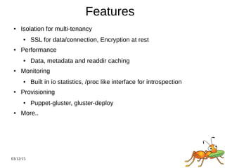 03/12/15
Features
● Isolation for multi-tenancy
● SSL for data/connection, Encryption at rest
● Performance
● Data, metadata and readdir caching
● Monitoring
● Built in io statistics, /proc like interface for introspection
● Provisioning
● Puppet-gluster, gluster-deploy
● More..
 