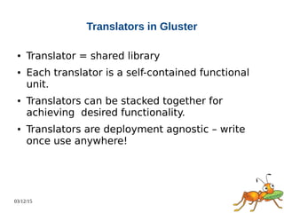 03/12/15
Translators in Gluster
● Translator = shared library
● Each translator is a self-contained functional
unit.
● Translators can be stacked together for
achieving desired functionality.
● Translators are deployment agnostic – write
once use anywhere!
 