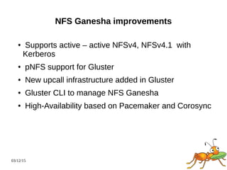 03/12/15
NFS Ganesha improvements
● Supports active – active NFSv4, NFSv4.1 with
Kerberos
● pNFS support for Gluster
● New upcall infrastructure added in Gluster
● Gluster CLI to manage NFS Ganesha
● High-Availability based on Pacemaker and Corosync
 