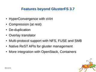 03/12/15
Features beyond GlusterFS 3.7
● HyperConvergence with oVirt
● Compression (at rest)
● De-duplication
● Overlay translator
● Multi-protocol support with NFS, FUSE and SMB
● Native ReST APIs for gluster management
● More integration with OpenStack, Containers
 