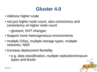 03/12/15
Gluster 4.0
● Address higher scale
● not just higher node count, also correctness and
consistency at higher node count
● glusterd, DHT changes
● Support more heterogeneous environments
● multiple OSes, multiple storage types, multiple
networks, NSR
● Increase deployment flexibility
● e.g. data classification, multiple replication/erasure
types and levels
 