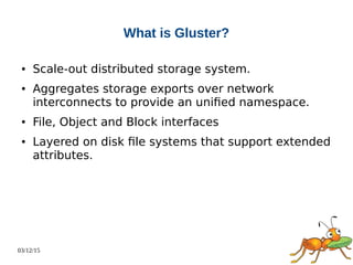 03/12/15
What is Gluster?
● Scale-out distributed storage system.
● Aggregates storage exports over network
interconnects to provide an unified namespace.
● File, Object and Block interfaces
● Layered on disk file systems that support extended
attributes.
 