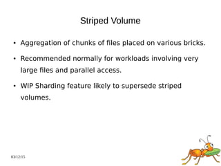 03/12/15
Striped Volume
● Aggregation of chunks of files placed on various bricks.
● Recommended normally for workloads involving very
large files and parallel access.
● WIP Sharding feature likely to supersede striped
volumes.
 