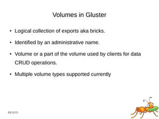 03/12/15
Volumes in Gluster
● Logical collection of exports aka bricks.
● Identified by an administrative name.
● Volume or a part of the volume used by clients for data
CRUD operations.
● Multiple volume types supported currently
 