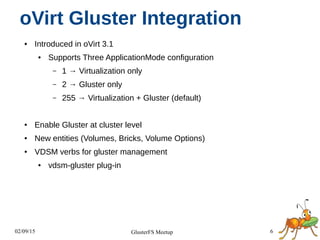 02/09/15 6GlusterFS Meetup
oVirt Gluster Integration
● Introduced in oVirt 3.1
● Supports Three ApplicationMode configuration
– 1 → Virtualization only
– 2 → Gluster only
– 255 → Virtualization + Gluster (default)
● Enable Gluster at cluster level
● New entities (Volumes, Bricks, Volume Options)
● VDSM verbs for gluster management
● vdsm-gluster plug-in
 