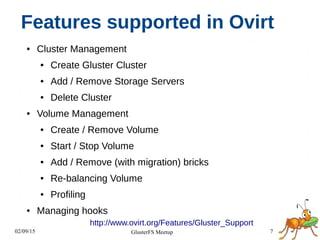 02/09/15 7GlusterFS Meetup
Features supported in Ovirt
● Cluster Management
● Create Gluster Cluster
● Add / Remove Storage Servers
● Delete Cluster
● Volume Management
● Create / Remove Volume
● Start / Stop Volume
● Add / Remove (with migration) bricks
● Re-balancing Volume
● Profiling
● Managing hooks
http://www.ovirt.org/Features/Gluster_Support
 